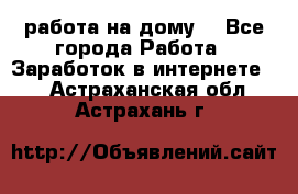 работа на дому  - Все города Работа » Заработок в интернете   . Астраханская обл.,Астрахань г.